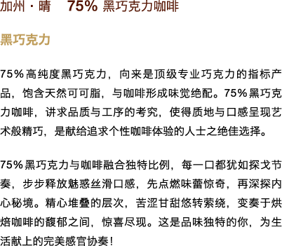 加州•晴　75% 黑巧克力咖啡

黑巧克力

75% 高纯度黑巧克力，向来是顶级专业巧克力的指标产品，饱含天然可可脂，与咖啡形成味觉绝配。75% 黑巧克力咖啡，讲求品质与工序的考究，使得质地与口感呈现艺术般精巧，是献给追求个性咖啡体验的人士之绝佳选择。

75% 黑巧克力与咖啡融合独特比例，每一口都犹如探戈节奏，步步释放魅惑丝滑口感，先点燃味蕾惊奇，再深探内心秘境。精心堆叠的层次，苦涩甘甜悠转萦绕，变奏于烘焙咖啡的馥郁之间，惊喜尽现。这是品味独特的你，为生活献上的完美感官协奏！
