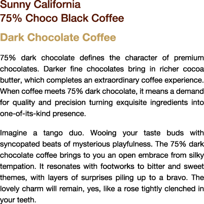 Sunny California 75% Choco Black Coffee

Dark Chocolate Coffee

75% dark chocolate defines the character of premium chocolates. Darker fine chocolates bring in richer cocoa butter, which completes an extraordinary coffee experience. When coffee meets 75% dark chocolate, it means a demand for quality and precision turning exquisite ingredients into a one-of-a-kind presence.

Imagine a tango duo. Wooing your taste buds with syncopated beats of mysterious playfulness. The 75% dark chocolate coffee brings to you an open embrace in silky temptation. It resonates with bitter and sweet themes, while layers of surprises pile up to a bravo. The lovely charm will remain, yes, like a rose tightly clenched between your teeth. 