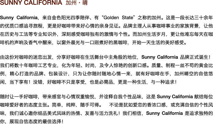 Sunny California 加州•晴 

Sunny California，来自金色阳光四季陪伴、有”Golden State”之称的加州。这是一段长达三十余年的优质口感追寻旅程，更是好咖啡带来好心情的亲身见证。品牌主理人从事咖啡事业的家族背景，让他在历史与工法等专业知识外，深刻感受咖啡独有的激情与个性。而加州生活岁月，更让他难忘每天在咖啡机的声响及香气中醒来，以窗外晨光与一口刚煮好的黑咖啡，开始一天生活的美好感受。 

由这份对咖啡的迷恋出发，分享好咖啡在生活舞台中主角般的地位，Sunny California品牌正式诞生！我们将数十年咖啡工艺专业，化为年轻、时尚，及令人惊艳的创新口感。质量、制程一丝不苟的黄金比例，精心打造的品牌、包装设计，只为让你随时随地心情一来，就有好咖啡在手，加州晴空的自信悠闲，当下享有！没错，好咖啡不只是享受，也是必需品，更是一种生活，与一种追求！ 

随时让一手好咖啡，带来感官与心情双重愉悦，并诠释自我个性品味，这是Sunny California献给每位咖啡爱好者的态度主张。简单，纯粹，随手可得。 不论是犹如爱恋的香浓口感，或充满自信的个性风味，我们诚心邀你细品美式风味的热情、友善与活力洗礼！我们相信，Sunny California是追求独特的你，展现自信态度的最佳选择！ 
