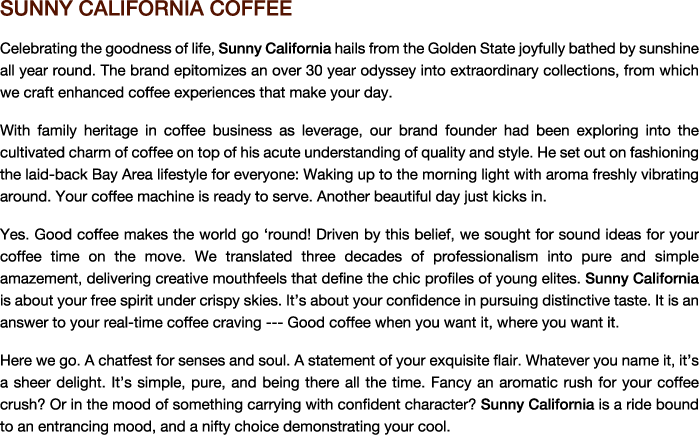 Sunny California Coffee 

Celebrating life, Sunny California hails from the Golden State joyfully bathed in sunshine all year round. The brand highlights an over 30 year journey into extraordinary collections, from which we craft enhanced coffee experiences that make your day. 

With family heritage in coffee business as leverage, our brand founder had been exploring the marvellous charm of coffee on top of his acute understanding of quality and style. He set out to fashion the laid-back Bay Area lifestyle for everyone: Waking up to the morning light with aroma freshly vibrating around. Your coffee machine is ready to serve. Another beautiful day just kicks in.


Yes. Good coffee makes the world go ‘round! Driven by this belief, we sought funky ideas for your coffee time on the move. We translated three decades of professionalism into pure and simple amazement, delivering creative tastes that define the chic profiles of young elites. Sunny California is about your free spirit under crispy skies. It’s about your confidence in pursuing distinctive taste. It is an answer to your real-time coffee craving --- Good coffee when you want it, where you want it.

Here we go. A chatfest for senses and soul. A statement of your exquisite flair. Whatever you name it, it’s a sheer delight. It’s simple, pure, and being there all the time. Fancy an aromatic rush for your coffee crush? Or in the mood of something carrying a confident character? Sunny California is a ride bound to an entrancing mood, and a nifty choice demonstrating your cool.